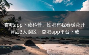 杏吧app下载科普：性吧有我春暖花开背后3大误区，杏吧app平台下载
