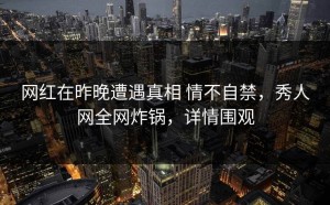 网红在昨晚遭遇真相 情不自禁，秀人网全网炸锅，详情围观