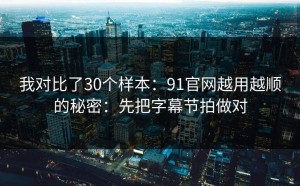我对比了30个样本：91官网越用越顺的秘密：先把字幕节拍做对