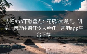 杏吧app下载盘点：花絮5大爆点，明星上榜理由疯狂令人脸红，杏吧app平台下载