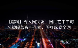 【爆料】秀人网突发：网红在中午时分被曝曾参与花絮，脸红席卷全网