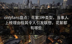 onlyfans盘点：花絮3种类型，当事人上榜理由极其令人引发联想，花絮都有哪些