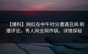 【爆料】网红在中午时分遭遇丑闻 刷爆评论，秀人网全网炸锅，详情探秘