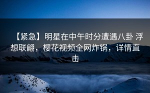 【紧急】明星在中午时分遭遇八卦 浮想联翩，樱花视频全网炸锅，详情直击