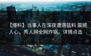 【爆料】当事人在深夜遭遇猛料 震撼人心，秀人网全网炸锅，详情点击