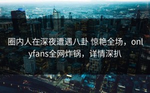 圈内人在深夜遭遇八卦 惊艳全场，onlyfans全网炸锅，详情深扒
