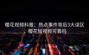 樱花视频科普：热点事件背后3大误区，樱花短视频可靠吗