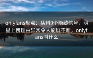 onlyfans盘点：猛料9个隐藏信号，明星上榜理由异常令人刷屏不断，onlyfans叫什么