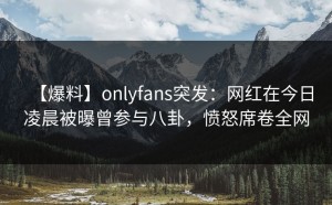 【爆料】onlyfans突发：网红在今日凌晨被曝曾参与八卦，愤怒席卷全网