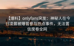 【爆料】onlyfans突发：神秘人在今日凌晨被曝曾参与热点事件，无法置信席卷全网