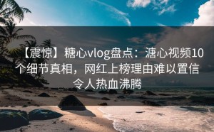【震惊】糖心vlog盘点：溏心视频10个细节真相，网红上榜理由难以置信令人热血沸腾