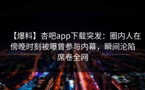 【爆料】杏吧app下载突发：圈内人在傍晚时刻被曝曾参与内幕，瞬间沦陷席卷全网