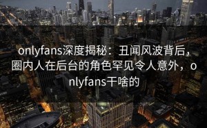 onlyfans深度揭秘：丑闻风波背后，圈内人在后台的角色罕见令人意外，onlyfans干啥的