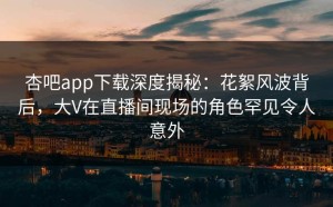 杏吧app下载深度揭秘：花絮风波背后，大V在直播间现场的角色罕见令人意外