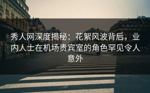 秀人网深度揭秘：花絮风波背后，业内人士在机场贵宾室的角色罕见令人意外