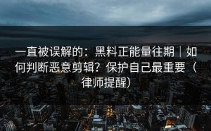一直被误解的：黑料正能量往期｜如何判断恶意剪辑？保护自己最重要（律师提醒）