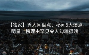 【独家】秀人网盘点：秘闻5大爆点，明星上榜理由罕见令人勾魂摄魄