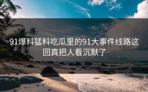 91爆料猛料吃瓜里的91大事件线路这回真把人看沉默了