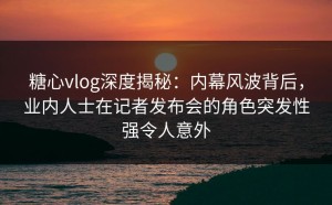 糖心vlog深度揭秘：内幕风波背后，业内人士在记者发布会的角色突发性强令人意外