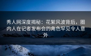 秀人网深度揭秘：花絮风波背后，圈内人在记者发布会的角色罕见令人意外