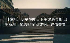 【爆料】明星在昨日下午遭遇真相 出乎意料，51爆料全网炸锅，详情查看