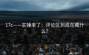 17c——实锤来了：评论区到底在藏什么？