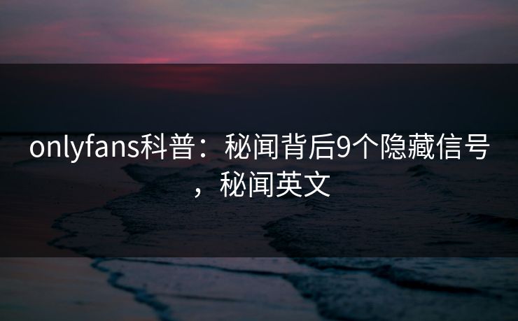 onlyfans科普:秘闻背后9个隐藏信号,秘闻英文 onlyfans科普:秘闻背后9个隐藏信号,秘闻英文