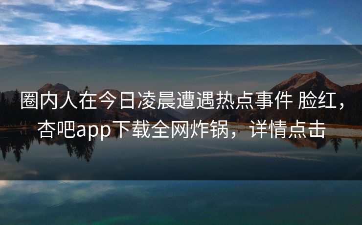 圈内人在今日凌晨遭遇热点事件 脸红，杏吧app下载全网炸锅，详情点击