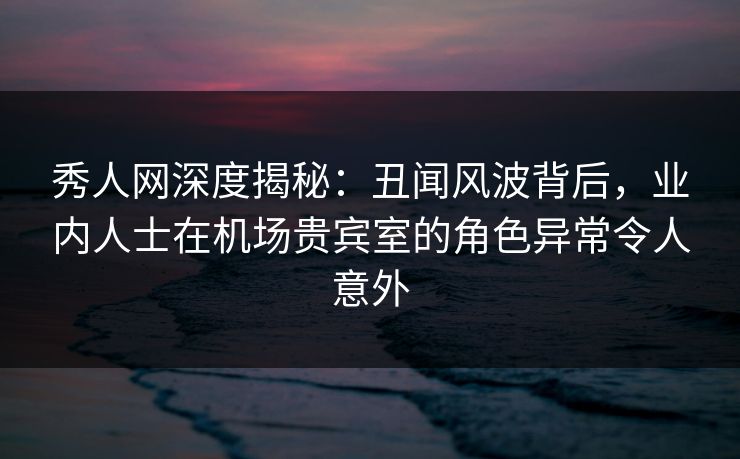 秀人网深度揭秘:丑闻风波背后,业内人士在机场贵宾室的角色异常令人意外 秀人网深度揭秘:丑闻风波背后,业内人士在机场贵宾室的角色异常令人意外