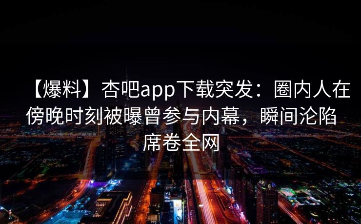 【爆料】杏吧app下载突发：圈内人在傍晚时刻被曝曾参与内幕，瞬间沦陷席卷全网