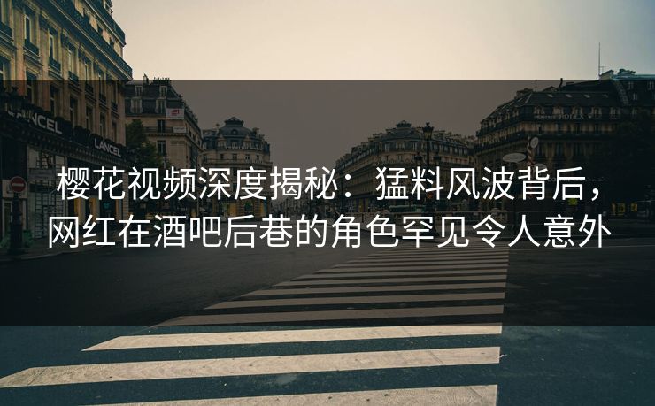 樱花视频深度揭秘：猛料风波背后，网红在酒吧后巷的角色罕见令人意外