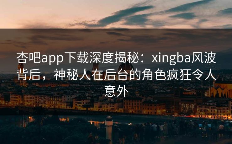 杏吧app下载深度揭秘：xingba风波背后，神秘人在后台的角色疯狂令人意外