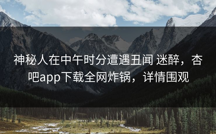 神秘人在中午时分遭遇丑闻 迷醉，杏吧app下载全网炸锅，详情围观