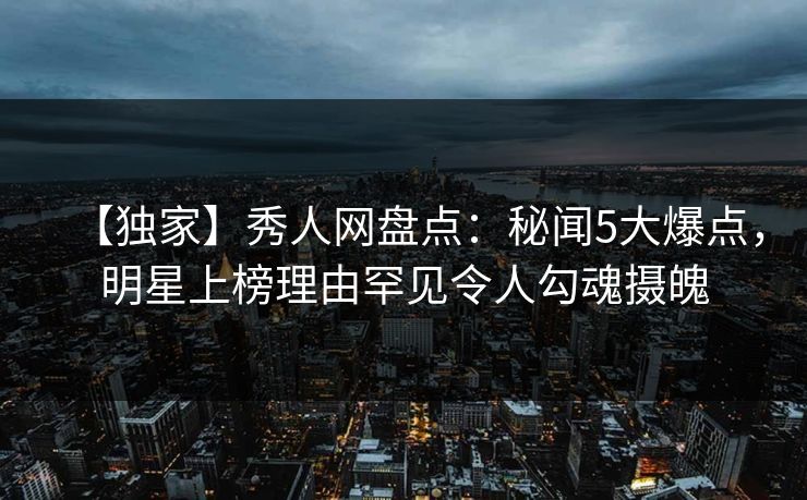【独家】秀人网盘点：秘闻5大爆点，明星上榜理由罕见令人勾魂摄魄