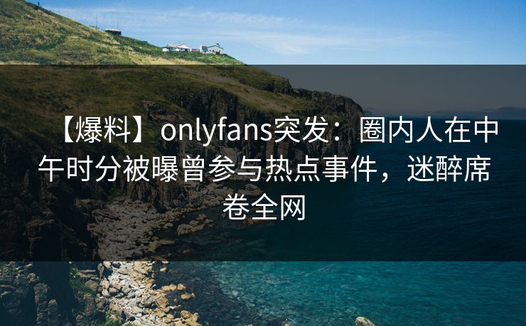 【爆料】onlyfans突发:圈内人在中午时分被曝曾参与热点事件,迷醉席卷全网 【爆料】onlyfans突发:圈内人在中午时分被曝曾参与热点事件,迷醉席卷全网