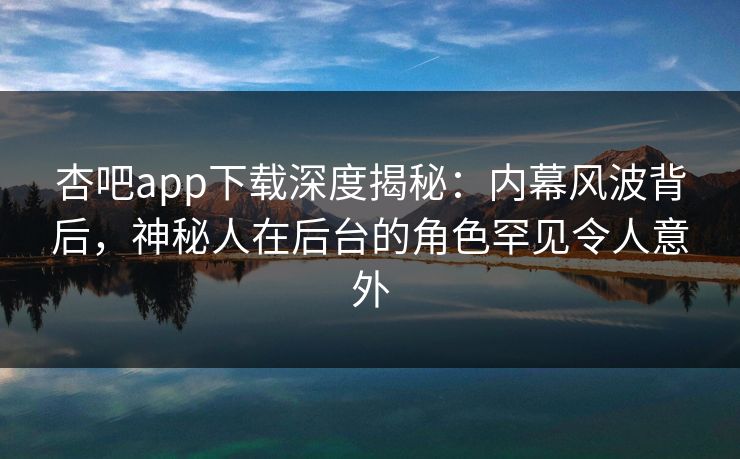 杏吧app下载深度揭秘：内幕风波背后，神秘人在后台的角色罕见令人意外