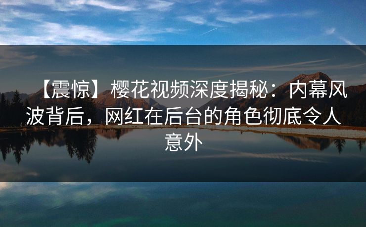 【震惊】樱花视频深度揭秘：内幕风波背后，网红在后台的角色彻底令人意外