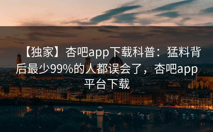 【独家】杏吧app下载科普：猛料背后最少99%的人都误会了，杏吧app平台下载