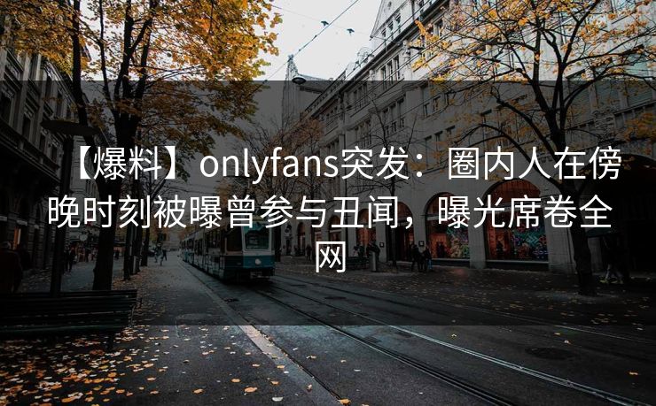 【爆料】onlyfans突发:圈内人在傍晚时刻被曝曾参与丑闻,曝光席卷全网 【爆料】onlyfans突发:圈内人在傍晚时刻被曝曾参与丑闻,曝光席卷全网