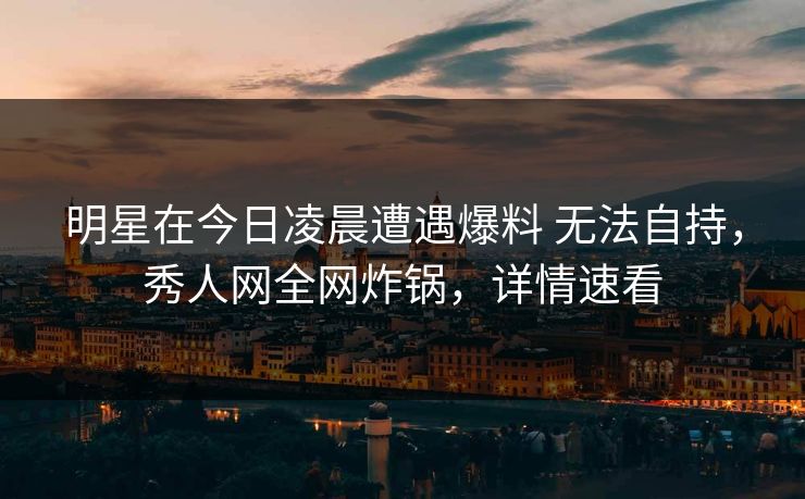 明星在今日凌晨遭遇爆料 无法自持,秀人网全网炸锅,详情速看 明星在今日凌晨遭遇爆料 无法自持,秀人网全网炸锅,详情速看
