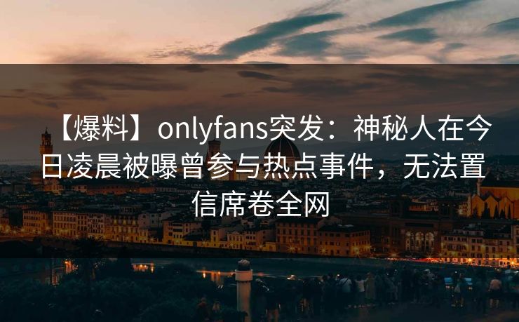 【爆料】onlyfans突发：神秘人在今日凌晨被曝曾参与热点事件，无法置信席卷全网