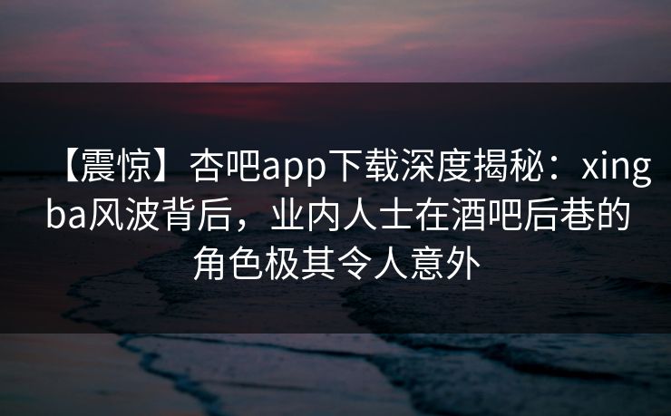 【震惊】杏吧app下载深度揭秘：xingba风波背后，业内人士在酒吧后巷的角色极其令人意外