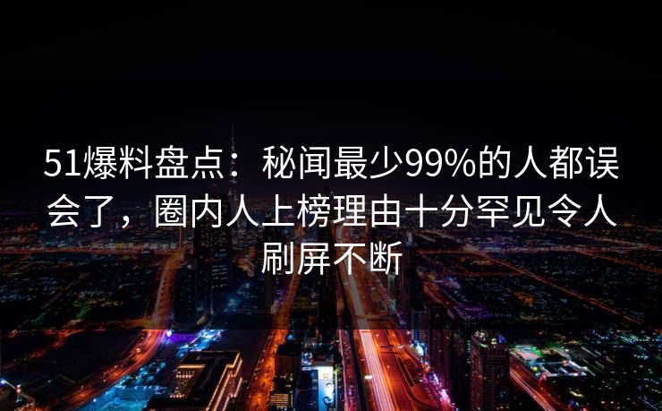 51爆料盘点:秘闻最少99%的人都误会了,圈内人上榜理由十分罕见令人刷屏不断 51爆料盘点:秘闻最少99%的人都误会了,圈内人上榜理由十分罕见令人刷屏不断