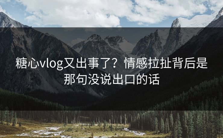糖心vlog又出事了?情感拉扯背后是那句没说出口的话 糖心vlog又出事了?情感拉扯背后是那句没说出口的话
