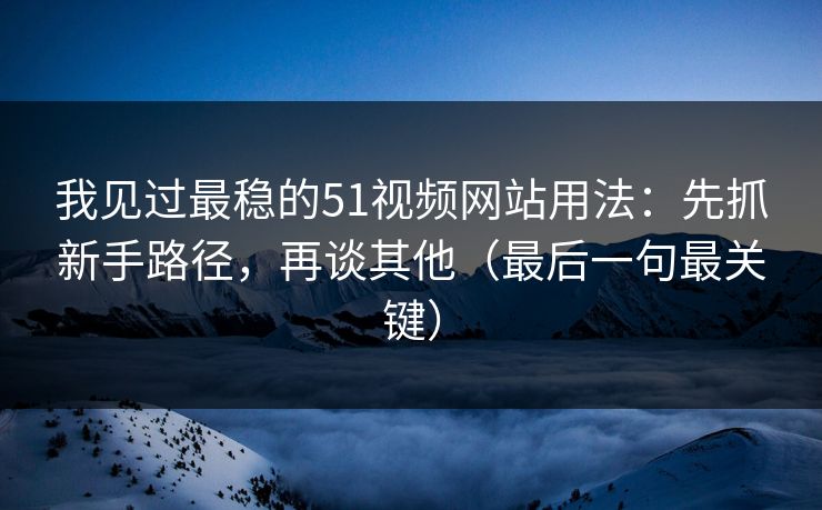 我见过最稳的51视频网站用法：先抓新手路径，再谈其他（最后一句最关键）