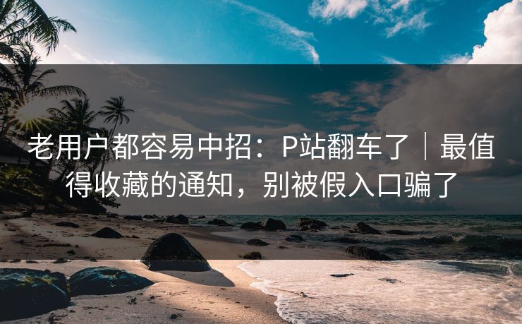 老用户都容易中招：P站翻车了｜最值得收藏的通知，别被假入口骗了