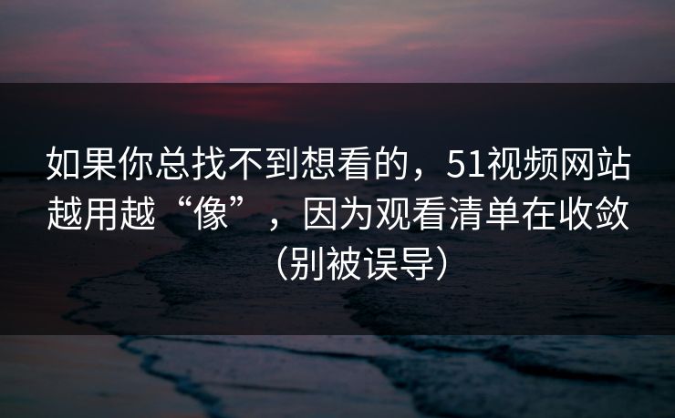 如果你总找不到想看的，51视频网站越用越“像”，因为观看清单在收敛（别被误导）