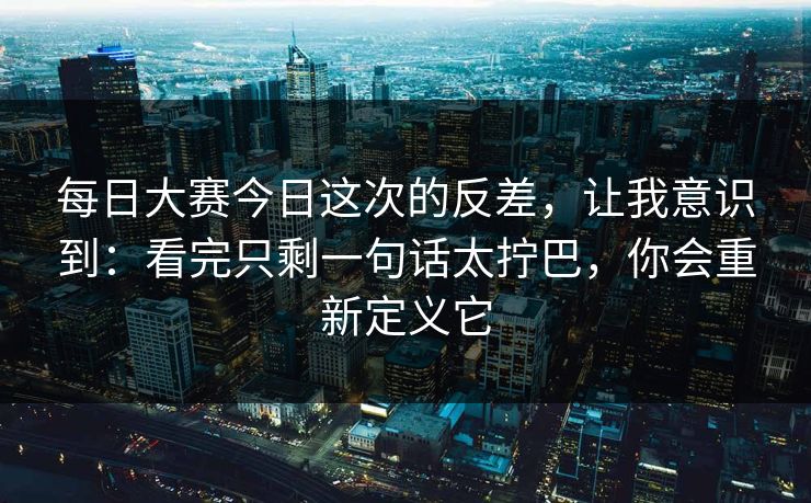 每日大赛今日这次的反差，让我意识到：看完只剩一句话太拧巴，你会重新定义它