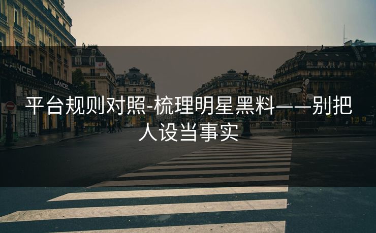 平台规则对照-梳理明星黑料——别把人设当事实 平台规则对照-梳理明星黑料——别把人设当事实