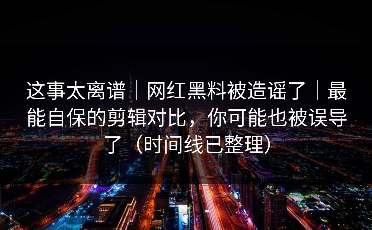 这事太离谱｜网红黑料被造谣了｜最能自保的剪辑对比，你可能也被误导了（时间线已整理）